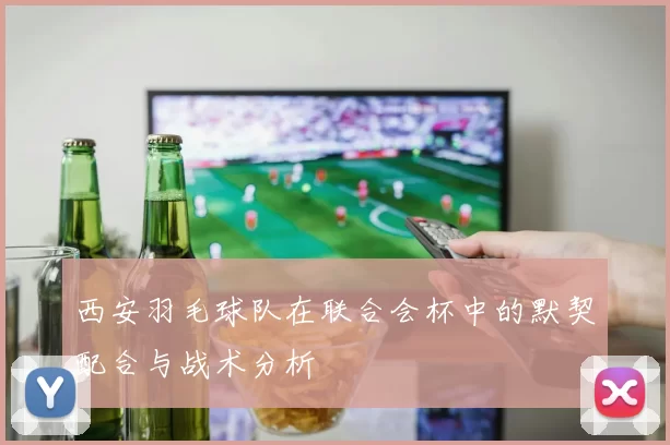 西安羽毛球队在联合会杯中的默契配合与战术分析