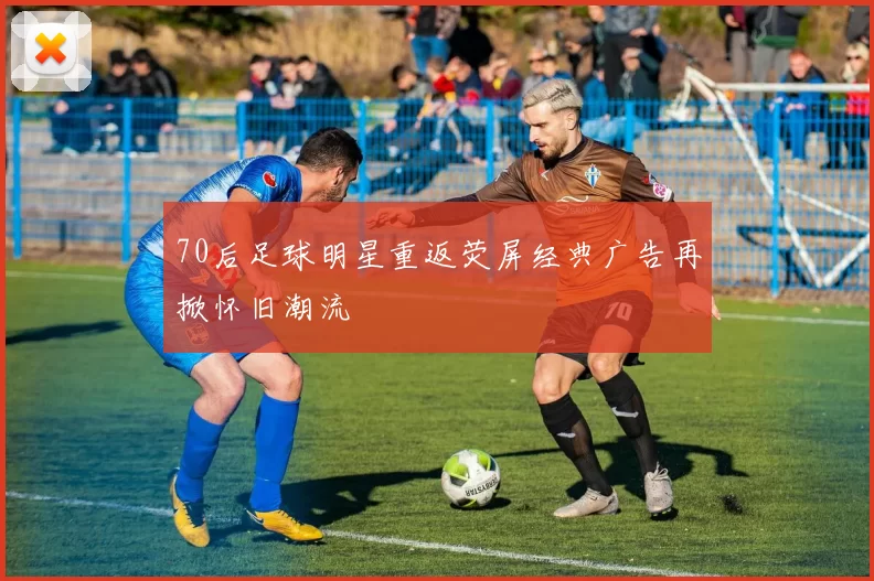 70后足球明星重返荧屏经典广告再掀怀旧潮流