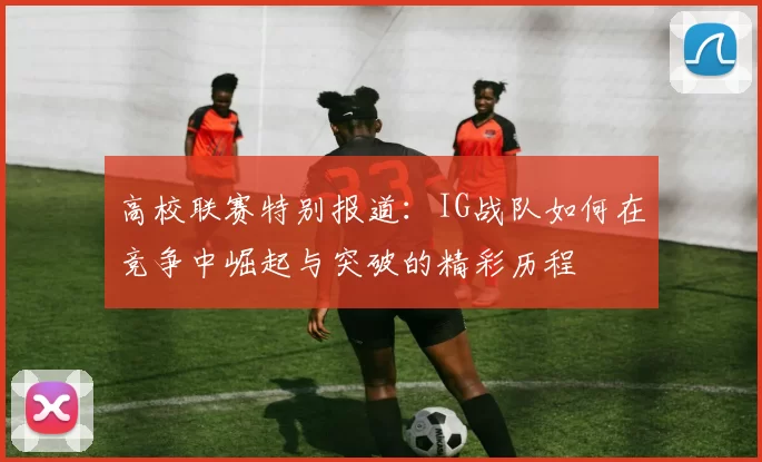 高校联赛特别报道：IG战队如何在竞争中崛起与突破的精彩历程
