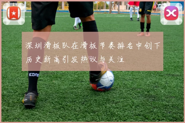 深圳滑板队在滑板节奏排名中创下历史新高引发热议与关注