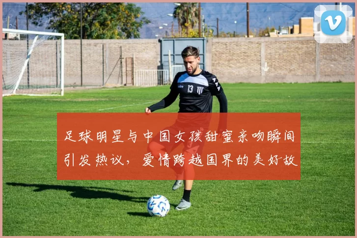 足球明星与中国女孩甜蜜亲吻瞬间引发热议，爱情跨越国界的美好故事