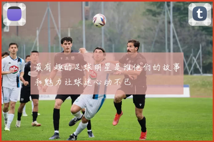 最有趣的足球明星是谁他们的故事和魅力让球迷心动不已