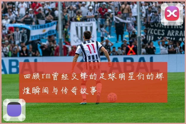 回顾rm曾经交锋的足球明星们的辉煌瞬间与传奇故事