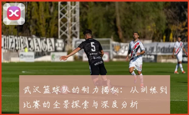 武汉篮球队的耐力揭秘：从训练到比赛的全景探索与深度分析