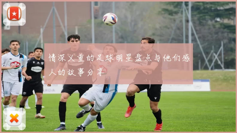 情深义重的足球明星盘点与他们感人的故事分享