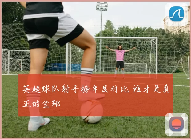 英超球队射手榜年度对比 谁才是真正的金靴