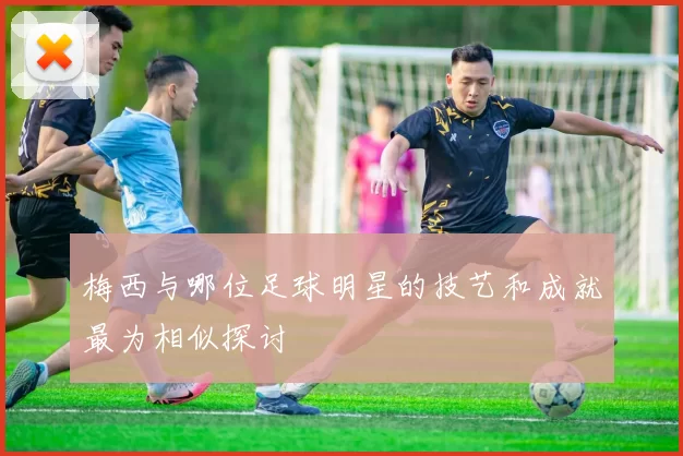 梅西与哪位足球明星的技艺和成就最为相似探讨