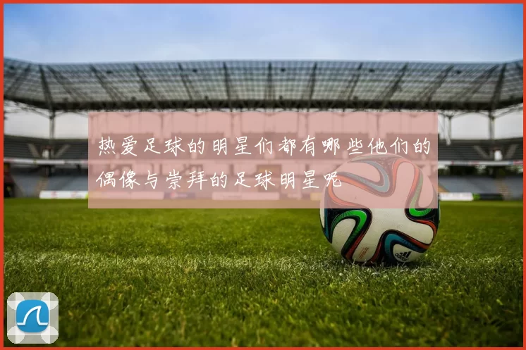 热爱足球的明星们都有哪些他们的偶像与崇拜的足球明星呢