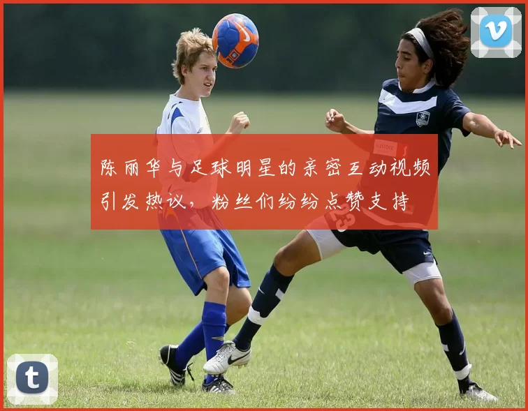 陈丽华与足球明星的亲密互动视频引发热议，粉丝们纷纷点赞支持