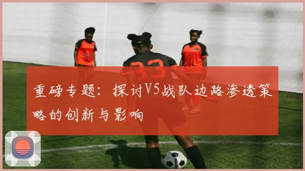 重磅专题：探讨V5战队边路渗透策略的创新与影响