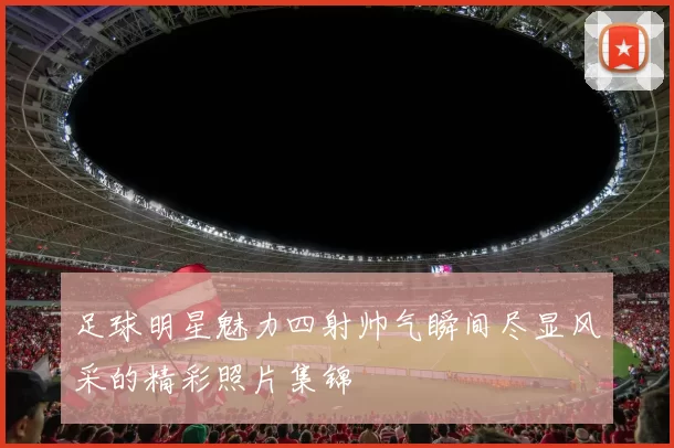 足球明星魅力四射帅气瞬间尽显风采的精彩照片集锦