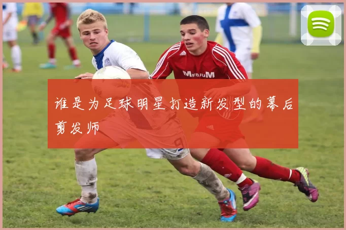 谁是为足球明星打造新发型的幕后剪发师