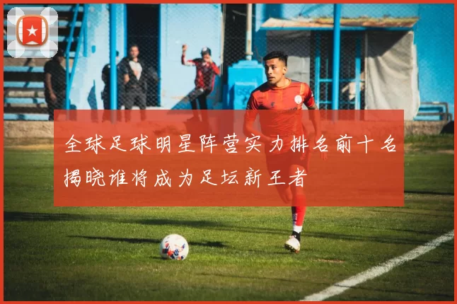 全球足球明星阵营实力排名前十名揭晓谁将成为足坛新王者