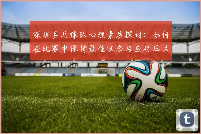 深圳乒乓球队心理素质探讨：如何在比赛中保持最佳状态与应对压力