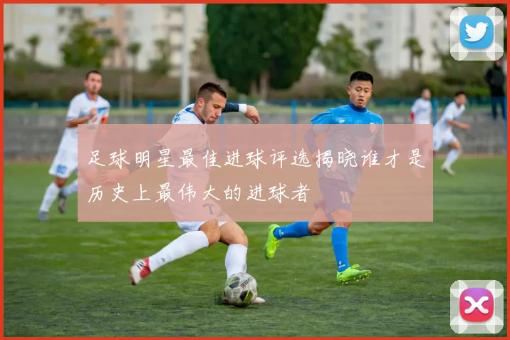 足球明星最佳进球评选揭晓谁才是历史上最伟大的进球者