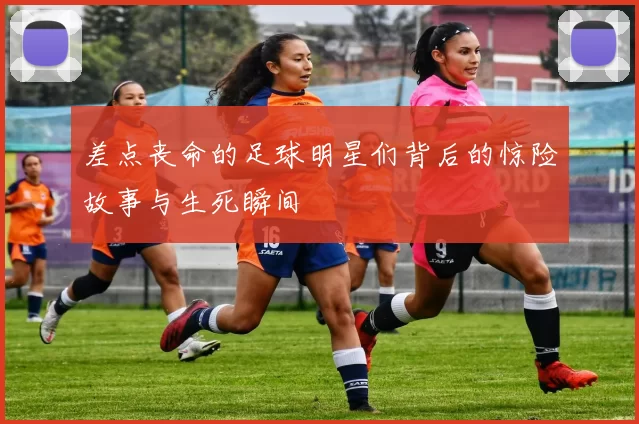 差点丧命的足球明星们背后的惊险故事与生死瞬间