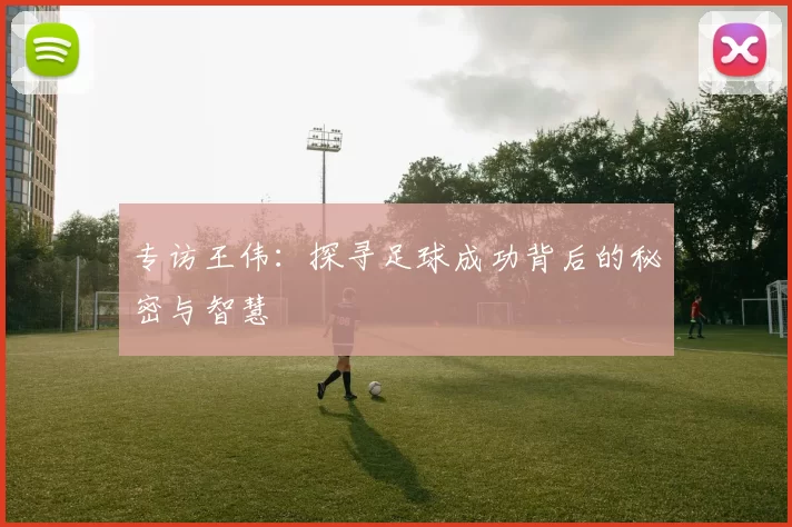 专访王伟：探寻足球成功背后的秘密与智慧