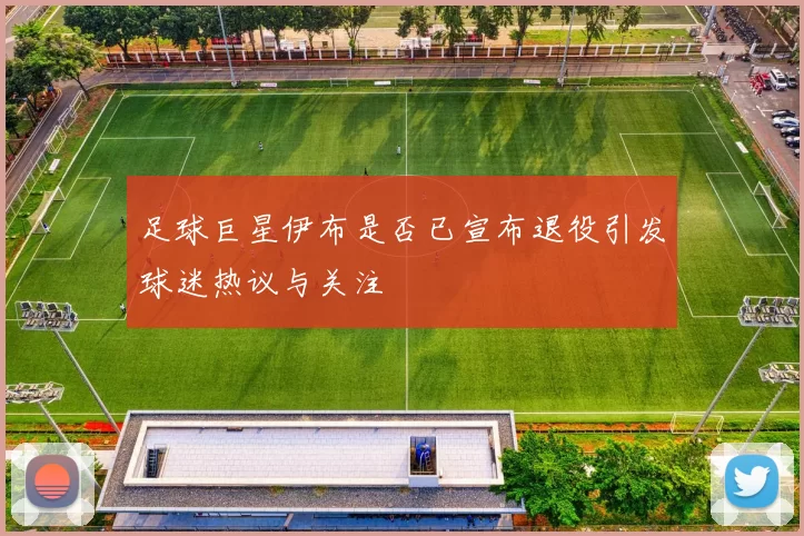 足球巨星伊布是否已宣布退役引发球迷热议与关注