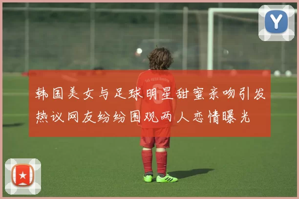 韩国美女与足球明星甜蜜亲吻引发热议网友纷纷围观两人恋情曝光