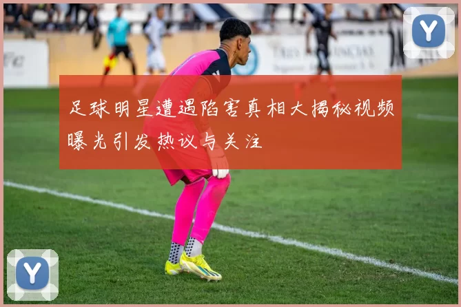 足球明星遭遇陷害真相大揭秘视频曝光引发热议与关注