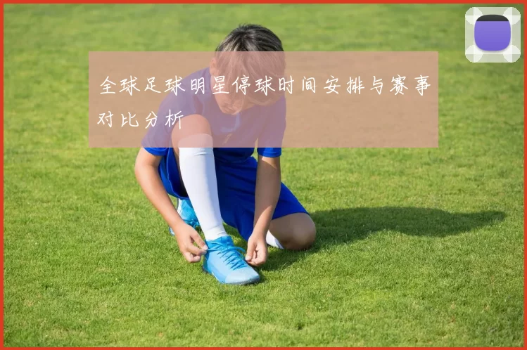 全球足球明星停球时间安排与赛事对比分析
