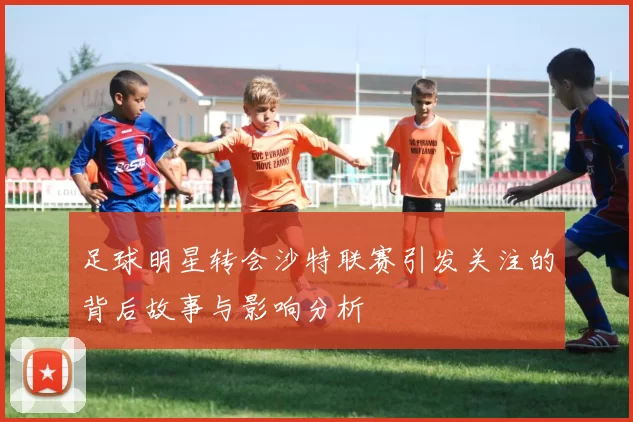 足球明星转会沙特联赛引发关注的背后故事与影响分析