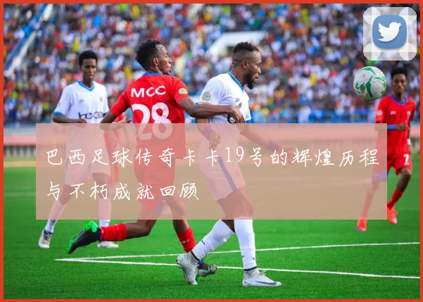 巴西足球传奇卡卡19号的辉煌历程与不朽成就回顾