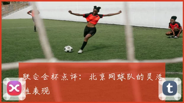 联合会杯点评：北京网球队的灵活性表现