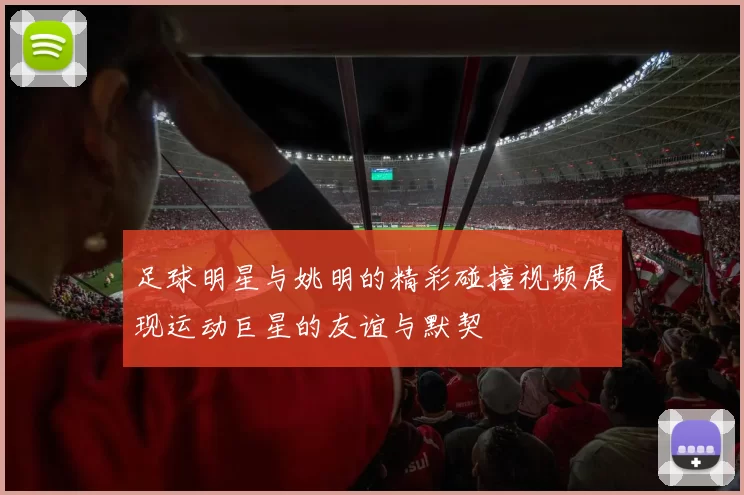 足球明星与姚明的精彩碰撞视频展现运动巨星的友谊与默契