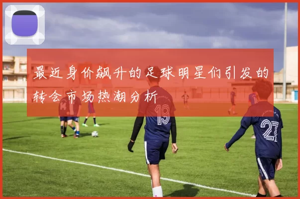 最近身价飙升的足球明星们引发的转会市场热潮分析