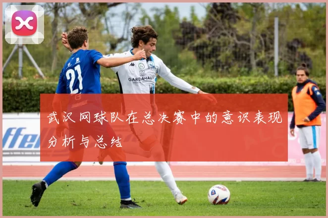 武汉网球队在总决赛中的意识表现分析与总结