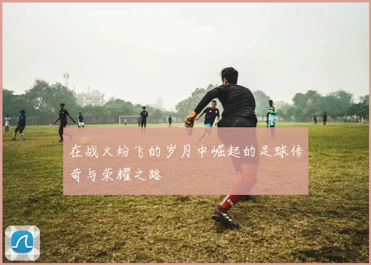 在战火纷飞的岁月中崛起的足球传奇与荣耀之路