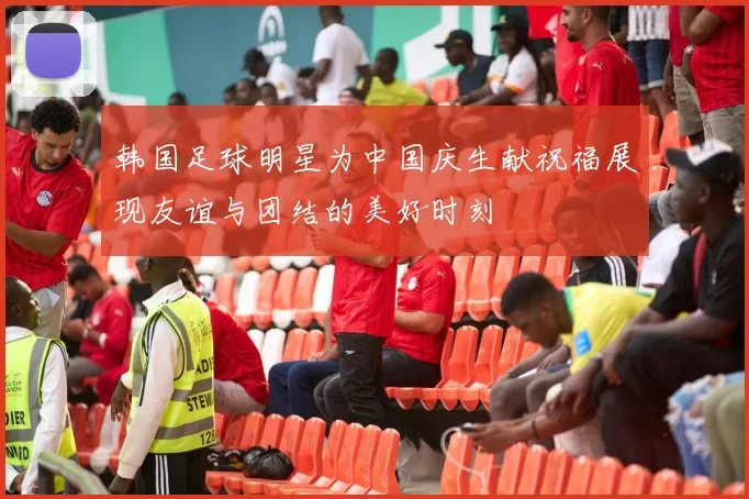 韩国足球明星为中国庆生献祝福展现友谊与团结的美好时刻