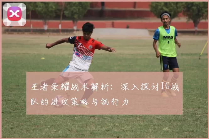 王者荣耀战术解析：深入探讨IG战队的进攻策略与执行力