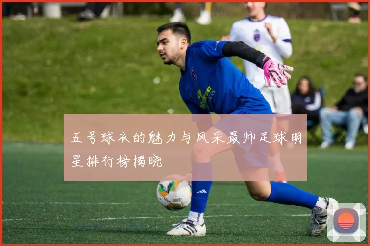 五号球衣的魅力与风采最帅足球明星排行榜揭晓