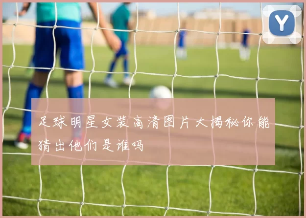 足球明星女装高清图片大揭秘你能猜出他们是谁吗