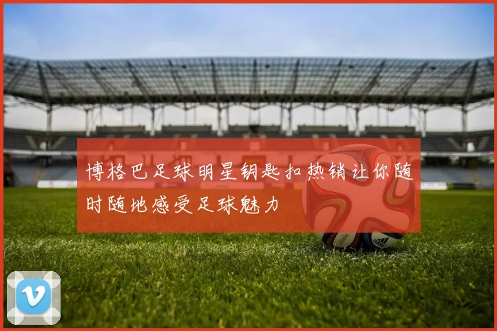 博格巴足球明星钥匙扣热销让你随时随地感受足球魅力