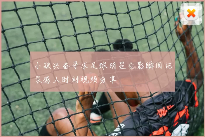 小孩兴奋寻求足球明星合影瞬间记录感人时刻视频分享