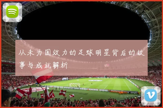 从未为国效力的足球明星背后的故事与成就解析