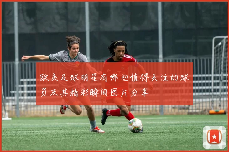 欧美足球明星有哪些值得关注的球员及其精彩瞬间图片分享