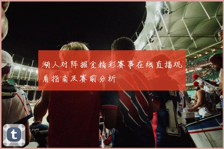 湖人对阵掘金精彩赛事在线直播观看指南及赛前分析