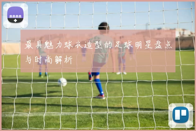 最具魅力球衣造型的足球明星盘点与时尚解析