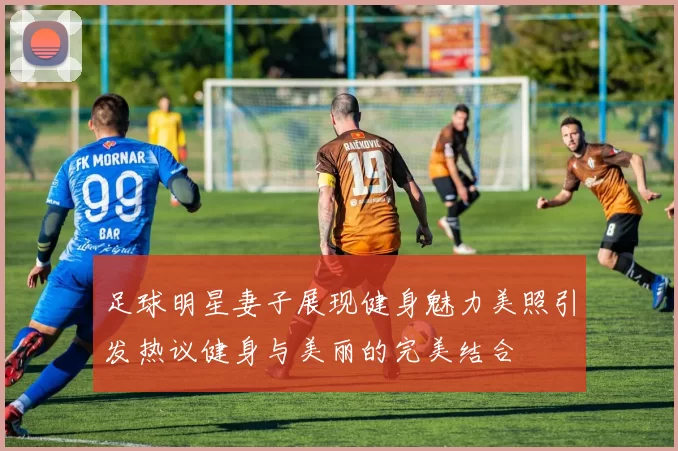 足球明星妻子展现健身魅力美照引发热议健身与美丽的完美结合