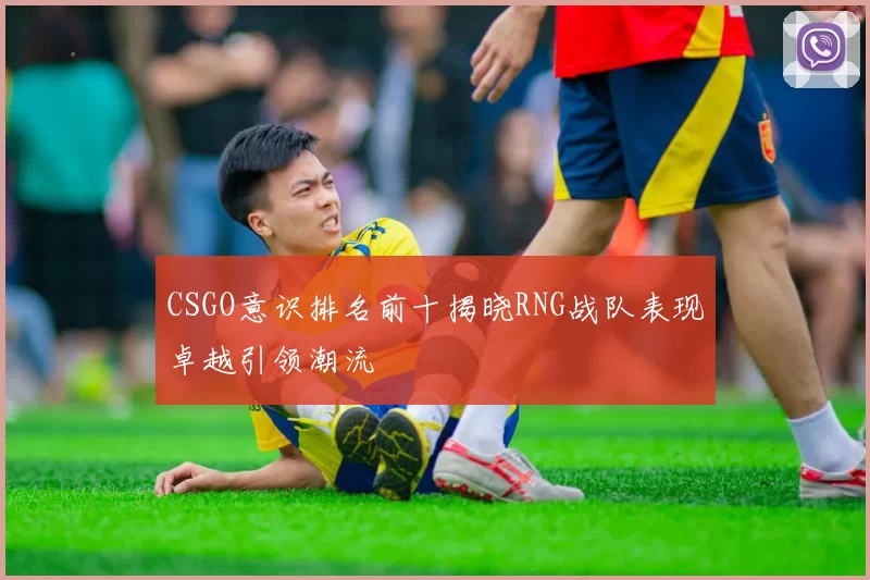 CSGO意识排名前十揭晓RNG战队表现卓越引领潮流
