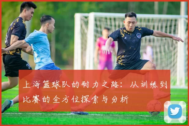 上海篮球队的耐力之路：从训练到比赛的全方位探索与分析