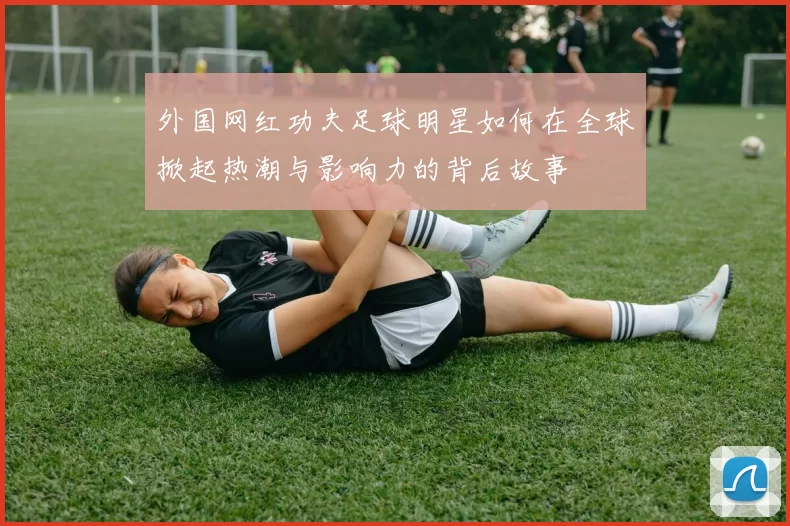 外国网红功夫足球明星如何在全球掀起热潮与影响力的背后故事