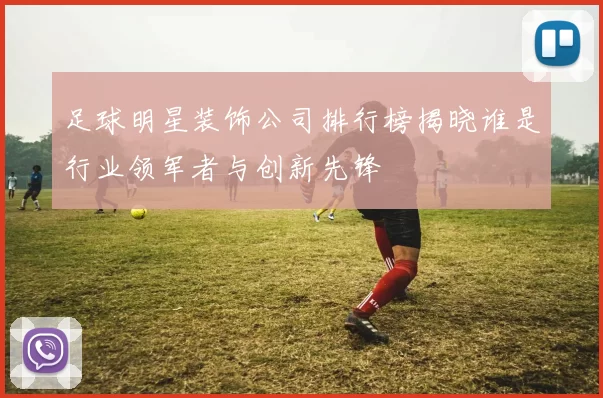 足球明星装饰公司排行榜揭晓谁是行业领军者与创新先锋