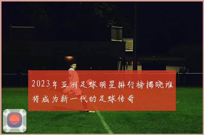 2023年亚洲足球明星排行榜揭晓谁将成为新一代的足球传奇