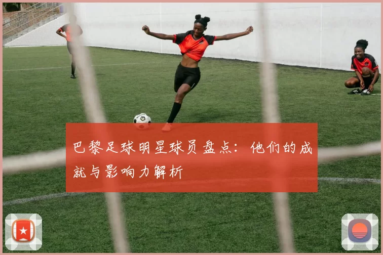 巴黎足球明星球员盘点：他们的成就与影响力解析