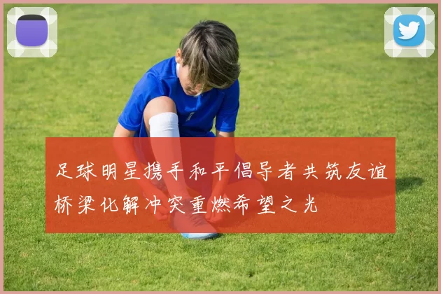 足球明星携手和平倡导者共筑友谊桥梁化解冲突重燃希望之光